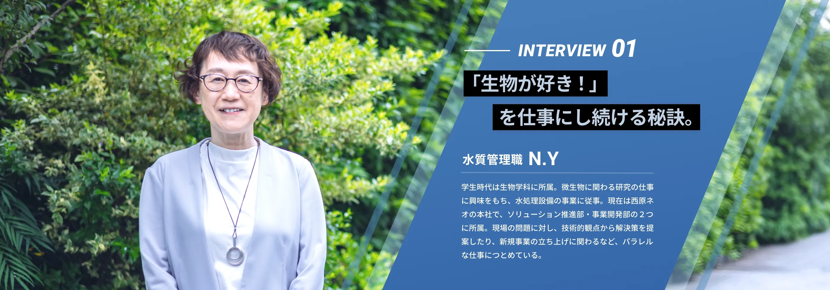interview01 『「生物が好き！」を仕事にし続ける秘訣。』 水質管理職 N.Y 学生時代は生物学科に所属。微生物に関わる研究の仕事に興味をもち、水処理設備の事業に従事。現在は西原ネオの本社で、ソリューション推進部・事業開発部の２つに所属。現場の問題に対し、技術的観点から解決策を提案したり、新規事業の立ち上げに関わるなど、パラレルな仕事につとめている。