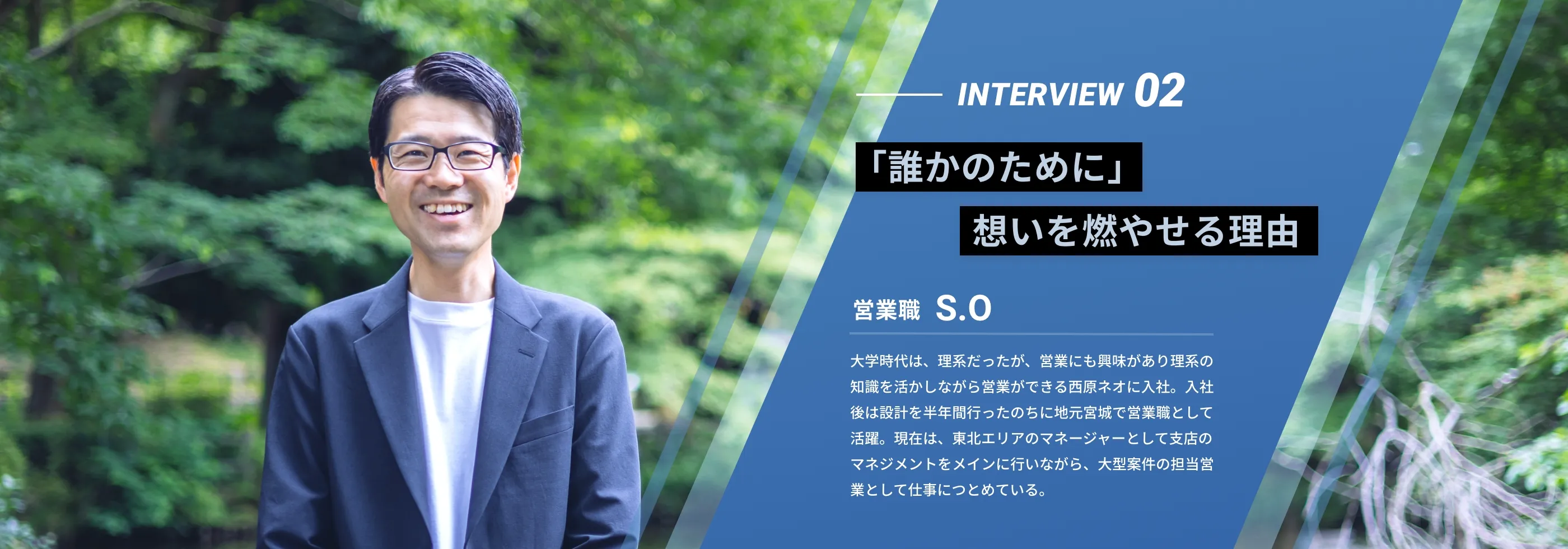 interview02 『「誰かのために」想いを燃やせる理由』 営業職 S.O 大学時代は、理系だったが、営業にも興味があり理系の知識を活かしながら営業ができる西原ネオに入社。入社後は設計を半年間行ったのちに地元宮城で営業職として活躍。現在は、東北エリアのマネージャーとして支店のマネジメントをメインに行いながら、大型案件の担当営業として仕事につとめている。