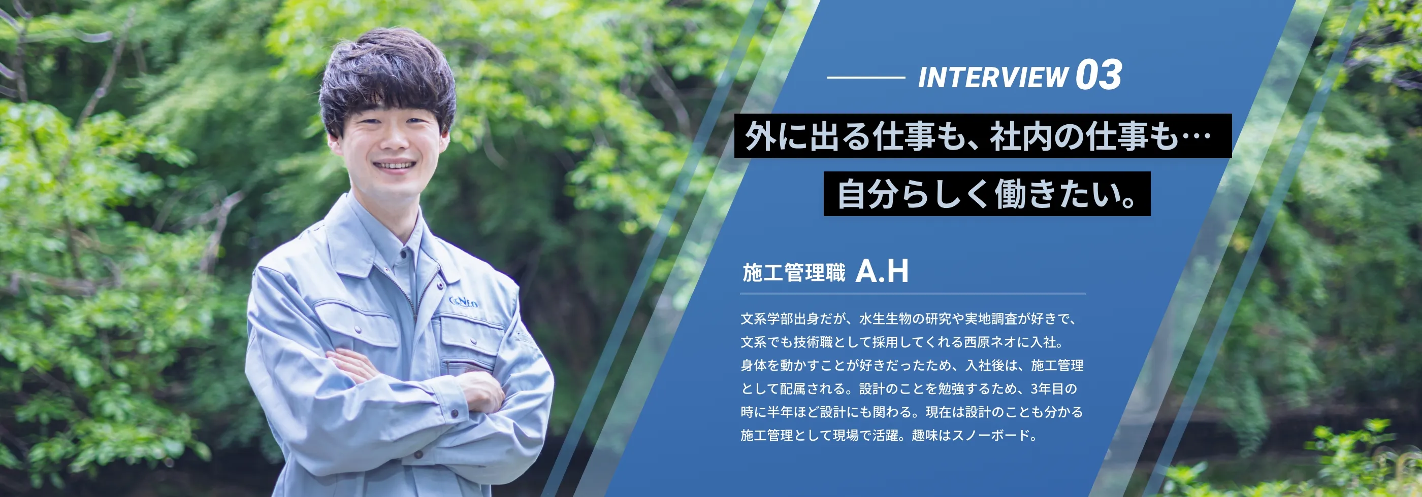 interview03 「外に出る仕事も、社内の仕事も…自分らしく働きたい。」 施工管理職 A.H 文系学部出身だが、水生生物の研究や実地調査が好きで、文系でも技術職として採用してくれる西原ネオに入社。身体を動かすことが好きだったため、入社後は、施工管理として配属される。設計のことを勉強するため、3年目の時に半年ほど設計にも関わる。現在は設計のことも分かる施工管理として現場で活躍。趣味はスノーボード。