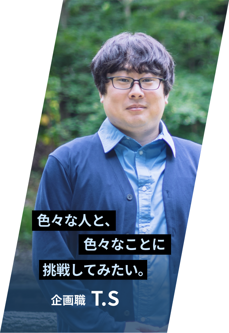 「色々な人と、色々なことに挑戦してみたい。」 企画職 T.S