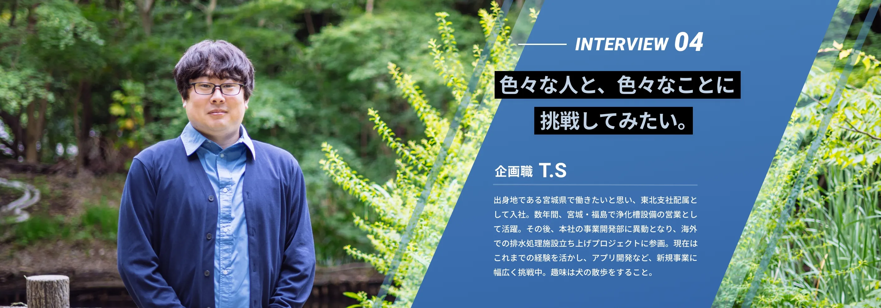 interview04 「色々な人と、色々なことに挑戦してみたい。」 企画職 T.S 出身地である宮城県で働きたいと思い、東北支社配属として入社。数年間、宮城・福島で浄化槽設備の営業として活躍。その後、本社の事業開発部に異動となり、海外での排水処理施設立ち上げプロジェクトに参画。現在はこれまでの経験を活かし、アプリ開発など、新規事業に幅広く挑戦中。趣味は犬の散歩をすること。