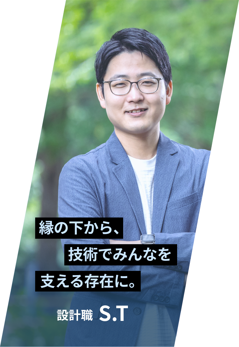 「縁の下から、技術でみんなを支える存在に。」 設計職 S.T