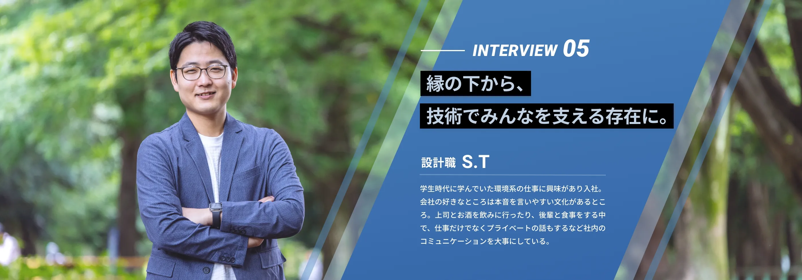 interview05 「テーマテーマテーマ」 設計職 S.T 学生時代に学んでいた環境系の仕事に興味があり入社。会社の好きなところは本音を言いやすい文化があるところ。上司とお酒を飲みに行ったり、後輩と食事をする中で、仕事だけでなくプライベートの話もするなど社内のコミュニケーションを大事にしている。