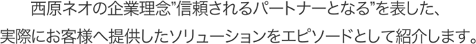 西原ネオの企業理念”信頼されるパートナーとなる”を表した、実際にお客様へ提供したソリューションをエピソードとして紹介します。